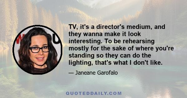 TV, it's a director's medium, and they wanna make it look interesting. To be rehearsing mostly for the sake of where you're standing so they can do the lighting, that's what I don't like.