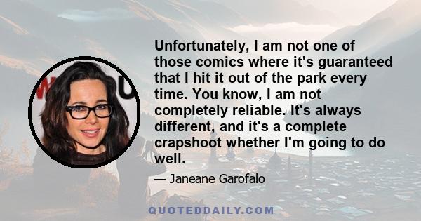 Unfortunately, I am not one of those comics where it's guaranteed that I hit it out of the park every time. You know, I am not completely reliable. It's always different, and it's a complete crapshoot whether I'm going