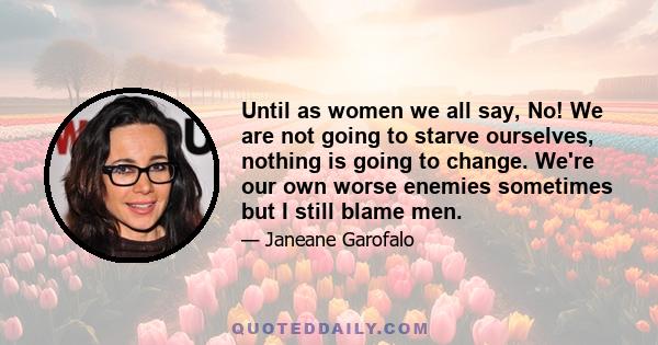 Until as women we all say, No! We are not going to starve ourselves, nothing is going to change. We're our own worse enemies sometimes but I still blame men.