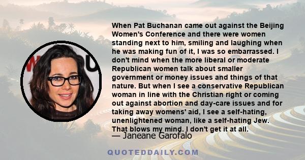 When Pat Buchanan came out against the Beijing Women's Conference and there were women standing next to him, smiling and laughing when he was making fun of it, I was so embarrassed. I don't mind when the more liberal or 