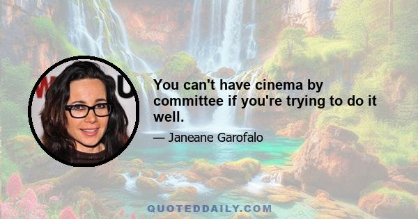 You can't have cinema by committee if you're trying to do it well.