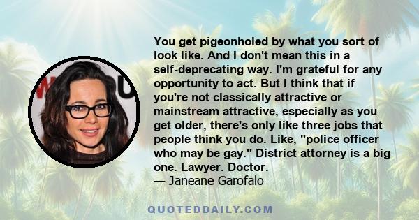 You get pigeonholed by what you sort of look like. And I don't mean this in a self-deprecating way. I'm grateful for any opportunity to act. But I think that if you're not classically attractive or mainstream