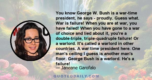 You know George W. Bush is a war-time president, he says - proudly. Guess what. War is failure! When you are at war, you have failed! When you have gone to a war of choice and lied about it, you're a double-triple,