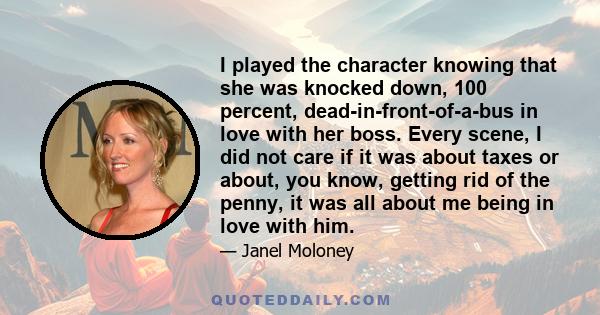 I played the character knowing that she was knocked down, 100 percent, dead-in-front-of-a-bus in love with her boss. Every scene, I did not care if it was about taxes or about, you know, getting rid of the penny, it was 