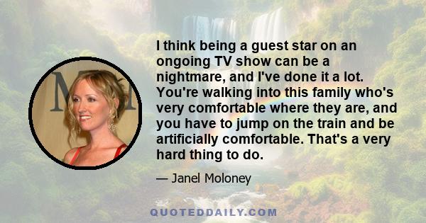 I think being a guest star on an ongoing TV show can be a nightmare, and I've done it a lot. You're walking into this family who's very comfortable where they are, and you have to jump on the train and be artificially