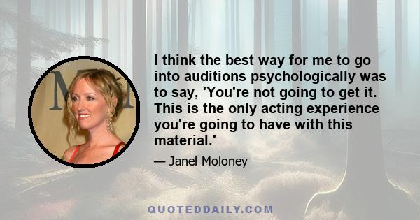 I think the best way for me to go into auditions psychologically was to say, 'You're not going to get it. This is the only acting experience you're going to have with this material.'