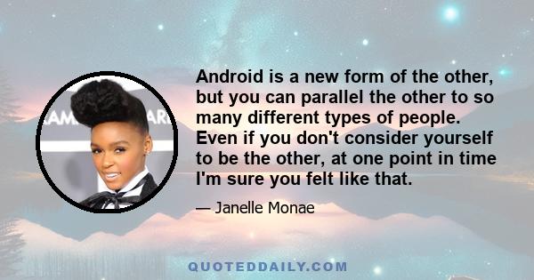 Android is a new form of the other, but you can parallel the other to so many different types of people. Even if you don't consider yourself to be the other, at one point in time I'm sure you felt like that.