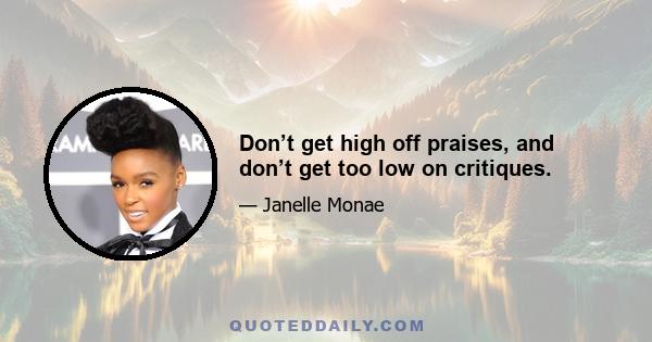 Don’t get high off praises, and don’t get too low on critiques.