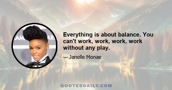 Everything is about balance. You can't work, work, work, work without any play.