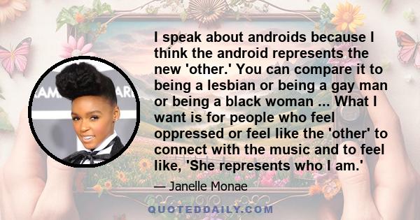 I speak about androids because I think the android represents the new 'other.' You can compare it to being a lesbian or being a gay man or being a black woman ... What I want is for people who feel oppressed or feel