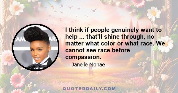 I think if people genuinely want to help ... that'll shine through, no matter what color or what race. We cannot see race before compassion.