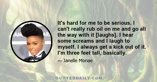 It's hard for me to be serious. I can't really rub oil on me and go all the way with it [laughs]. I hear some screams and I laugh to myself. I always get a kick out of it. I'm three feet tall, basically.