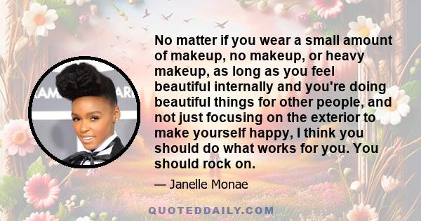 No matter if you wear a small amount of makeup, no makeup, or heavy makeup, as long as you feel beautiful internally and you're doing beautiful things for other people, and not just focusing on the exterior to make