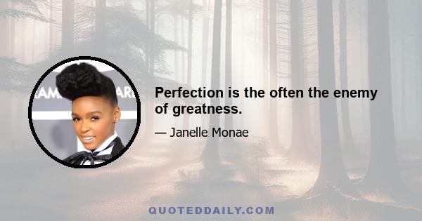 Perfection is the often the enemy of greatness.