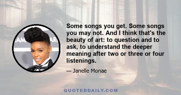 Some songs you get. Some songs you may not. And I think that's the beauty of art: to question and to ask, to understand the deeper meaning after two or three or four listenings.