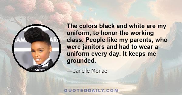 The colors black and white are my uniform, to honor the working class. People like my parents, who were janitors and had to wear a uniform every day. It keeps me grounded.