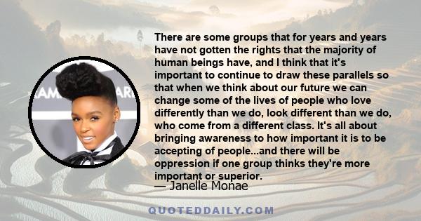 There are some groups that for years and years have not gotten the rights that the majority of human beings have, and I think that it's important to continue to draw these parallels so that when we think about our