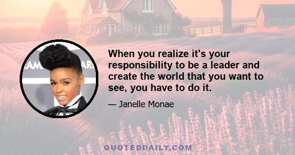 When you realize it's your responsibility to be a leader and create the world that you want to see, you have to do it.