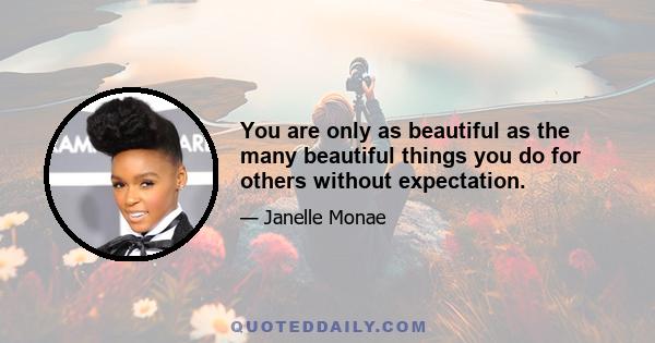 You are only as beautiful as the many beautiful things you do for others without expectation.