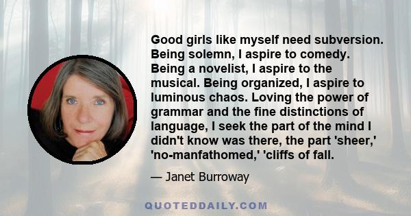 Good girls like myself need subversion. Being solemn, I aspire to comedy. Being a novelist, I aspire to the musical. Being organized, I aspire to luminous chaos. Loving the power of grammar and the fine distinctions of