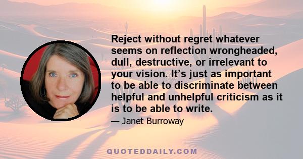 Reject without regret whatever seems on reflection wrongheaded, dull, destructive, or irrelevant to your vision. It’s just as important to be able to discriminate between helpful and unhelpful criticism as it is to be