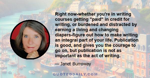 Right now-whether you're in writing courses getting paid in credit for writing, or burdened and distracted by earning a living and changing diapers-figure out how to make writing an integral part of your life.