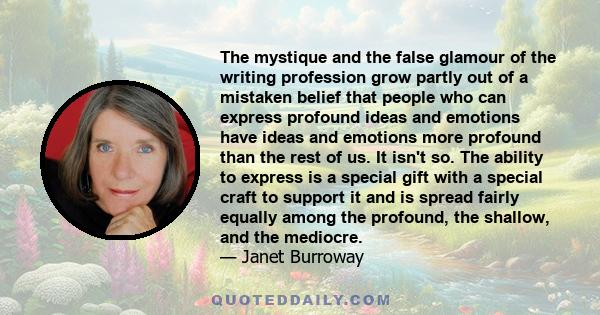 The mystique and the false glamour of the writing profession grow partly out of a mistaken belief that people who can express profound ideas and emotions have ideas and emotions more profound than the rest of us. It