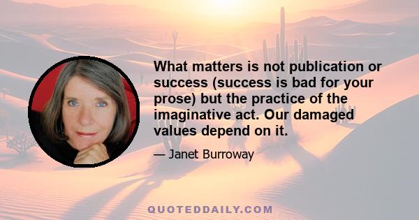 What matters is not publication or success (success is bad for your prose) but the practice of the imaginative act. Our damaged values depend on it.