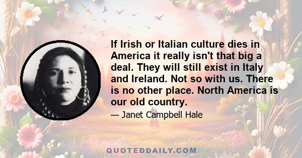 If Irish or Italian culture dies in America it really isn't that big a deal. They will still exist in Italy and Ireland. Not so with us. There is no other place. North America is our old country.