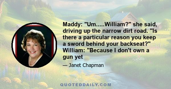 Maddy: Um.....William? she said, driving up the narrow dirt road. Is there a particular reason you keep a sword behind your backseat? William: Because I don't own a gun yet