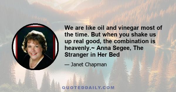 We are like oil and vinegar most of the time. But when you shake us up real good, the combination is heavenly.~ Anna Segee, The Stranger in Her Bed