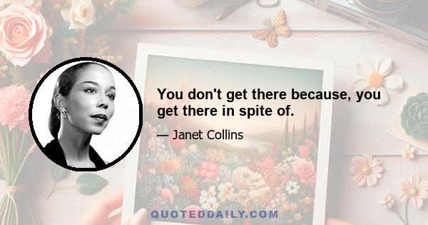 You don't get there because, you get there in spite of.