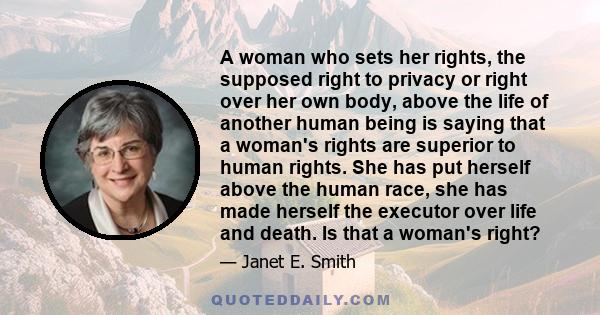 A woman who sets her rights, the supposed right to privacy or right over her own body, above the life of another human being is saying that a woman's rights are superior to human rights. She has put herself above the