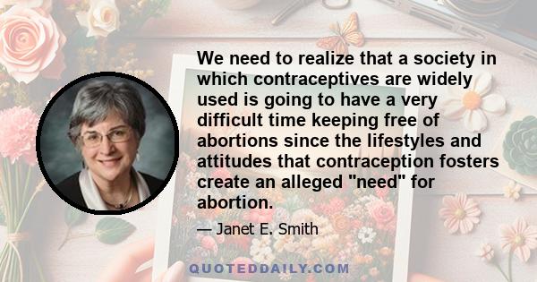 We need to realize that a society in which contraceptives are widely used is going to have a very difficult time keeping free of abortions since the lifestyles and attitudes that contraception fosters create an alleged