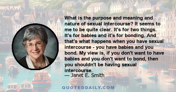 What is the purpose and meaning and nature of sexual intercourse? It seems to me to be quite clear. It's for two things. It's for babies and it's for bonding. And that's what happens when you have sexual intercourse -