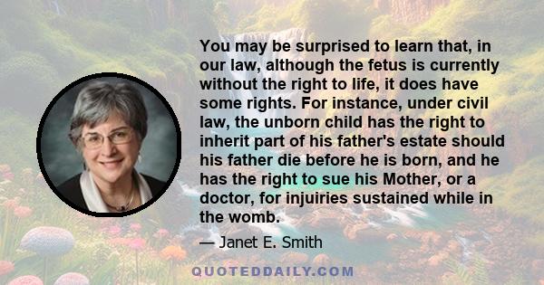 You may be surprised to learn that, in our law, although the fetus is currently without the right to life, it does have some rights. For instance, under civil law, the unborn child has the right to inherit part of his