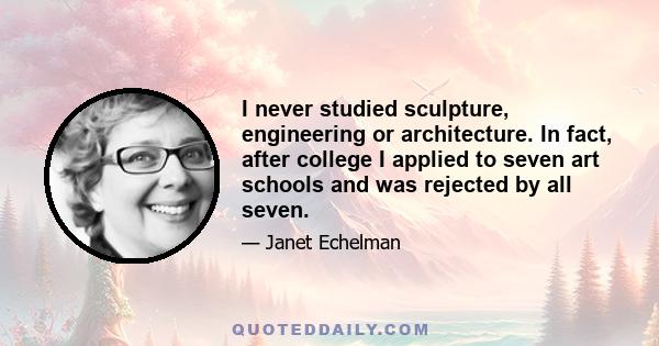 I never studied sculpture, engineering or architecture. In fact, after college I applied to seven art schools and was rejected by all seven.