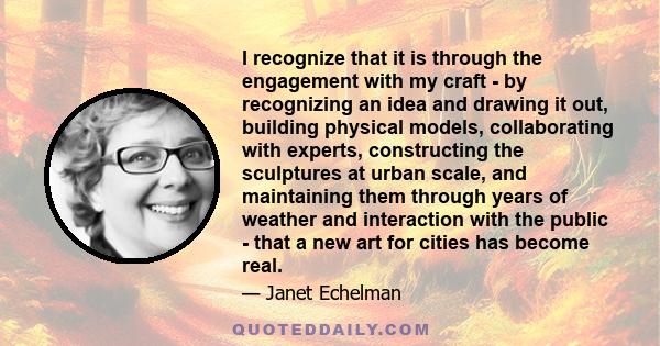 I recognize that it is through the engagement with my craft - by recognizing an idea and drawing it out, building physical models, collaborating with experts, constructing the sculptures at urban scale, and maintaining