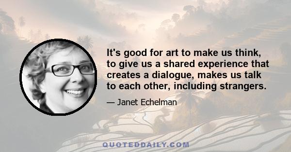 It's good for art to make us think, to give us a shared experience that creates a dialogue, makes us talk to each other, including strangers.