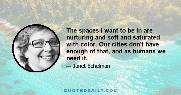 The spaces I want to be in are nurturing and soft and saturated with color. Our cities don't have enough of that, and as humans we need it.