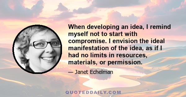 When developing an idea, I remind myself not to start with compromise. I envision the ideal manifestation of the idea, as if I had no limits in resources, materials, or permission.