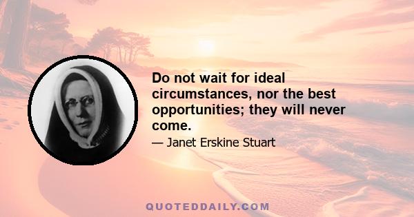 Do not wait for ideal circumstances, nor the best opportunities; they will never come.