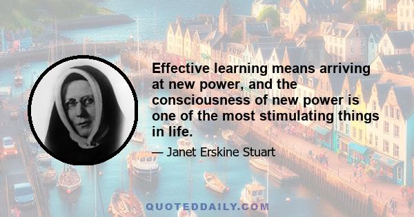 Effective learning means arriving at new power, and the consciousness of new power is one of the most stimulating things in life.