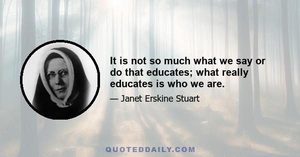 It is not so much what we say or do that educates; what really educates is who we are.