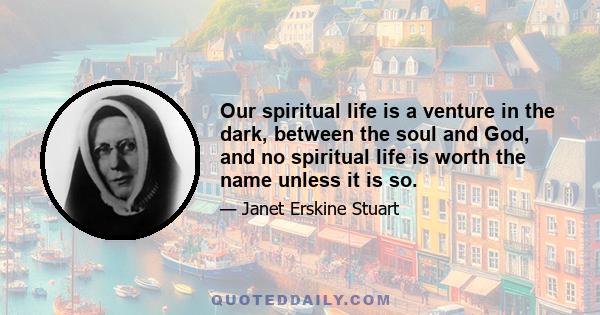 Our spiritual life is a venture in the dark, between the soul and God, and no spiritual life is worth the name unless it is so.