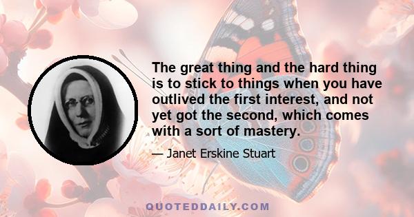 The great thing and the hard thing is to stick to things when you have outlived the first interest, and not yet got the second, which comes with a sort of mastery.