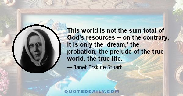 This world is not the sum total of God's resources -- on the contrary, it is only the 'dream,' the probation, the prelude of the true world, the true life.