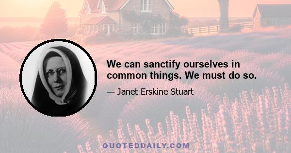 We can sanctify ourselves in common things. We must do so.