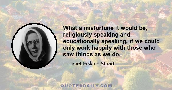 What a misfortune it would be, religiously speaking and educationally speaking, if we could only work happily with those who saw things as we do.