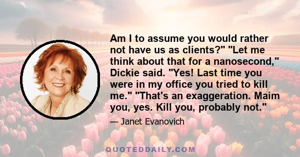 Am I to assume you would rather not have us as clients?  Let me think about that for a nanosecond, Dickie said. Yes! Last time you were in my office you tried to kill me.  That's an exaggeration. Maim you, yes. Kill